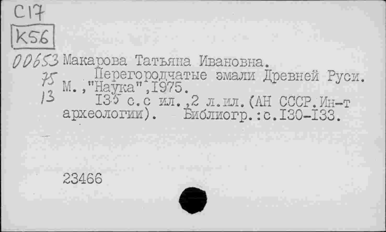 ﻿|кЄ4|
РРрзЗ Макарова Татьяна Ивановна.
гг Перегородчатые эмали Древней Руси.
М. , "Паутш” ,1975.
Is ІЗУ с. с ил. ,2 л. ил. О\н СССР.Ин-т археологии). Библиогр.: с.130-133.
23466